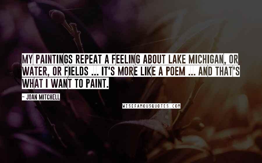 Joan Mitchell Quotes: My paintings repeat a feeling about Lake Michigan, or water, or fields ... it's more like a poem ... and that's what I want to paint.