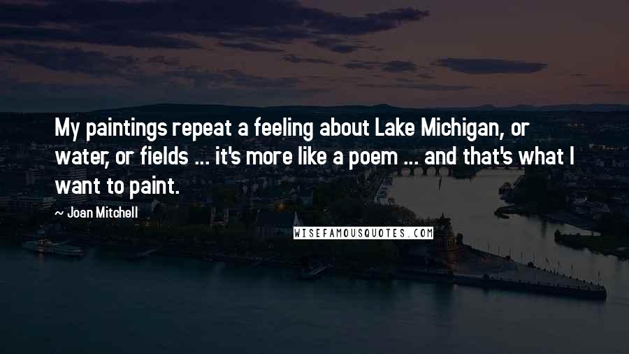 Joan Mitchell Quotes: My paintings repeat a feeling about Lake Michigan, or water, or fields ... it's more like a poem ... and that's what I want to paint.