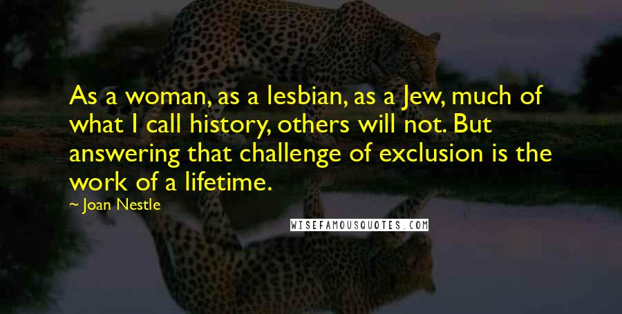 Joan Nestle Quotes: As a woman, as a lesbian, as a Jew, much of what I call history, others will not. But answering that challenge of exclusion is the work of a lifetime.