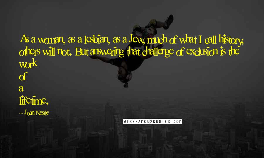 Joan Nestle Quotes: As a woman, as a lesbian, as a Jew, much of what I call history, others will not. But answering that challenge of exclusion is the work of a lifetime.