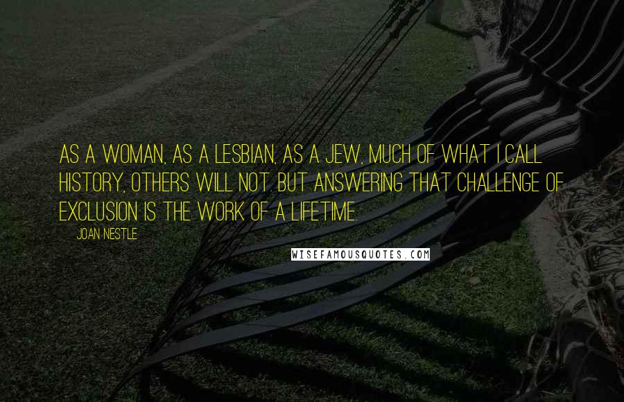 Joan Nestle Quotes: As a woman, as a lesbian, as a Jew, much of what I call history, others will not. But answering that challenge of exclusion is the work of a lifetime.