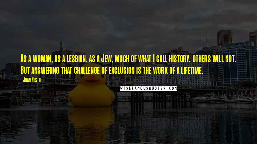 Joan Nestle Quotes: As a woman, as a lesbian, as a Jew, much of what I call history, others will not. But answering that challenge of exclusion is the work of a lifetime.