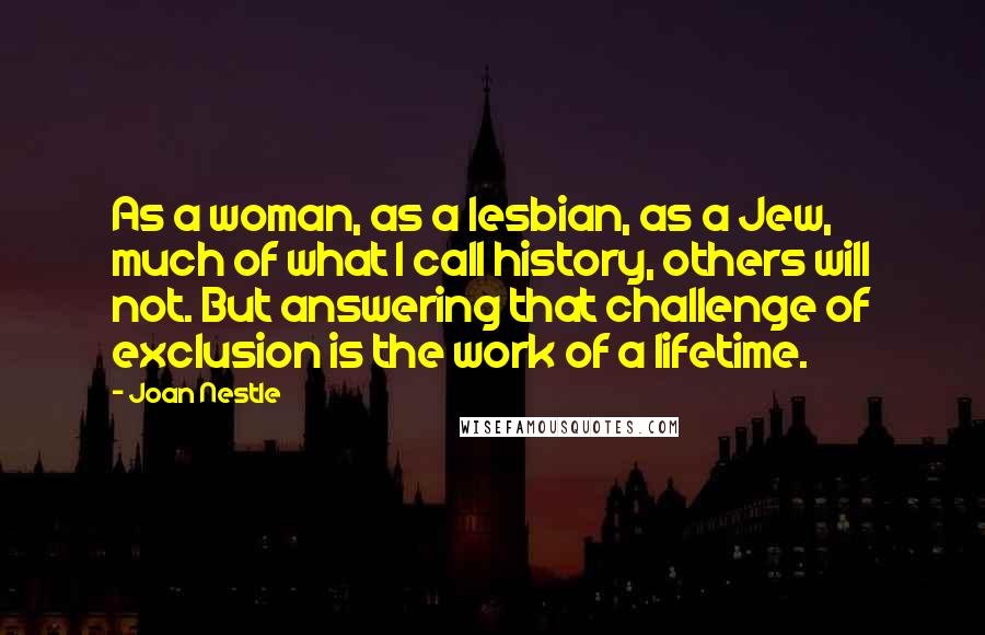 Joan Nestle Quotes: As a woman, as a lesbian, as a Jew, much of what I call history, others will not. But answering that challenge of exclusion is the work of a lifetime.