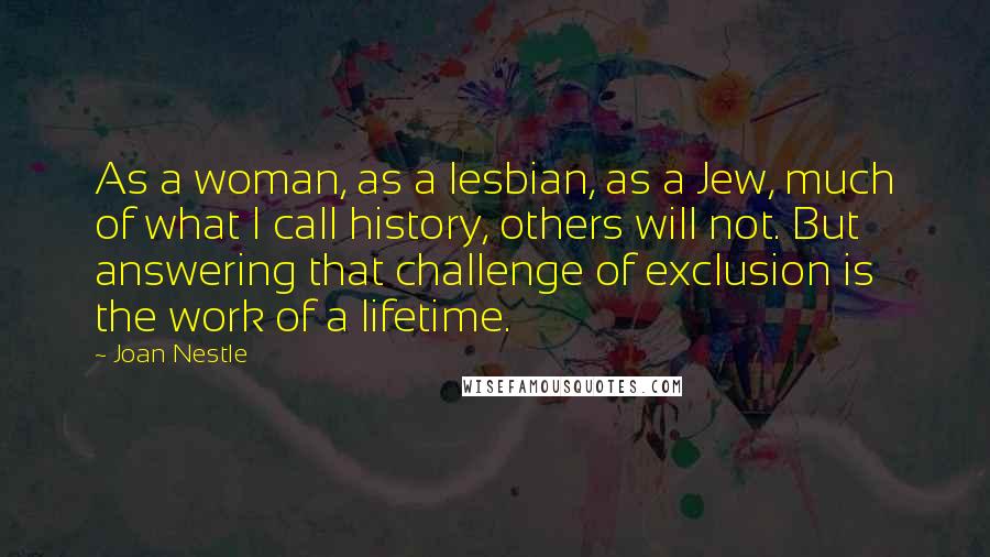 Joan Nestle Quotes: As a woman, as a lesbian, as a Jew, much of what I call history, others will not. But answering that challenge of exclusion is the work of a lifetime.