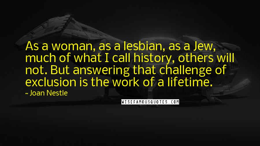 Joan Nestle Quotes: As a woman, as a lesbian, as a Jew, much of what I call history, others will not. But answering that challenge of exclusion is the work of a lifetime.