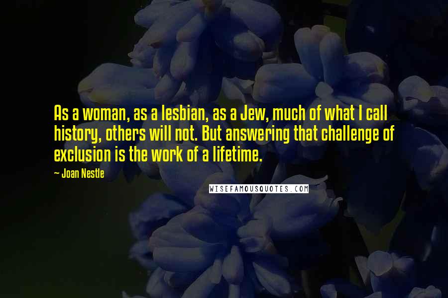 Joan Nestle Quotes: As a woman, as a lesbian, as a Jew, much of what I call history, others will not. But answering that challenge of exclusion is the work of a lifetime.