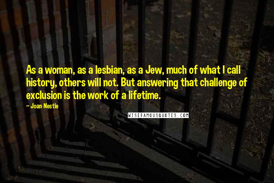 Joan Nestle Quotes: As a woman, as a lesbian, as a Jew, much of what I call history, others will not. But answering that challenge of exclusion is the work of a lifetime.