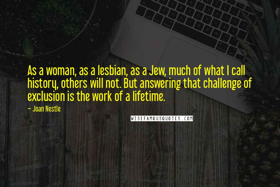 Joan Nestle Quotes: As a woman, as a lesbian, as a Jew, much of what I call history, others will not. But answering that challenge of exclusion is the work of a lifetime.