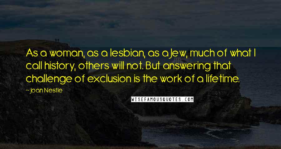 Joan Nestle Quotes: As a woman, as a lesbian, as a Jew, much of what I call history, others will not. But answering that challenge of exclusion is the work of a lifetime.