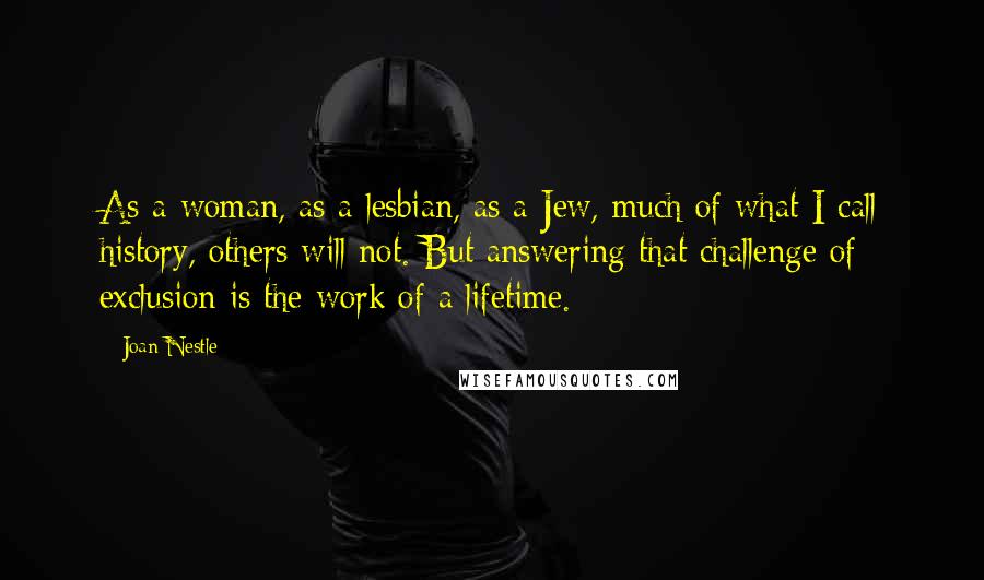 Joan Nestle Quotes: As a woman, as a lesbian, as a Jew, much of what I call history, others will not. But answering that challenge of exclusion is the work of a lifetime.