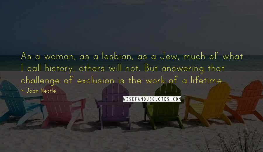 Joan Nestle Quotes: As a woman, as a lesbian, as a Jew, much of what I call history, others will not. But answering that challenge of exclusion is the work of a lifetime.