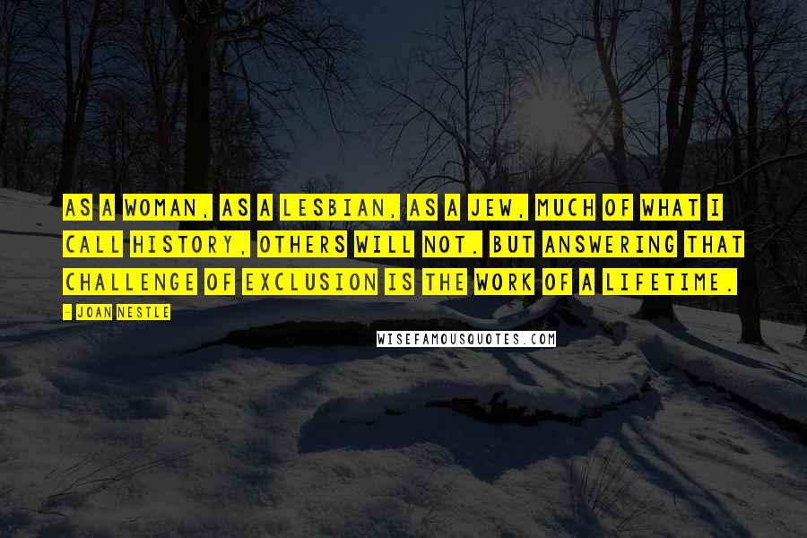 Joan Nestle Quotes: As a woman, as a lesbian, as a Jew, much of what I call history, others will not. But answering that challenge of exclusion is the work of a lifetime.