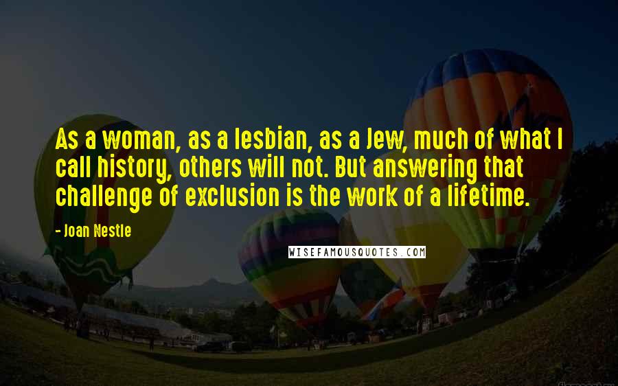 Joan Nestle Quotes: As a woman, as a lesbian, as a Jew, much of what I call history, others will not. But answering that challenge of exclusion is the work of a lifetime.