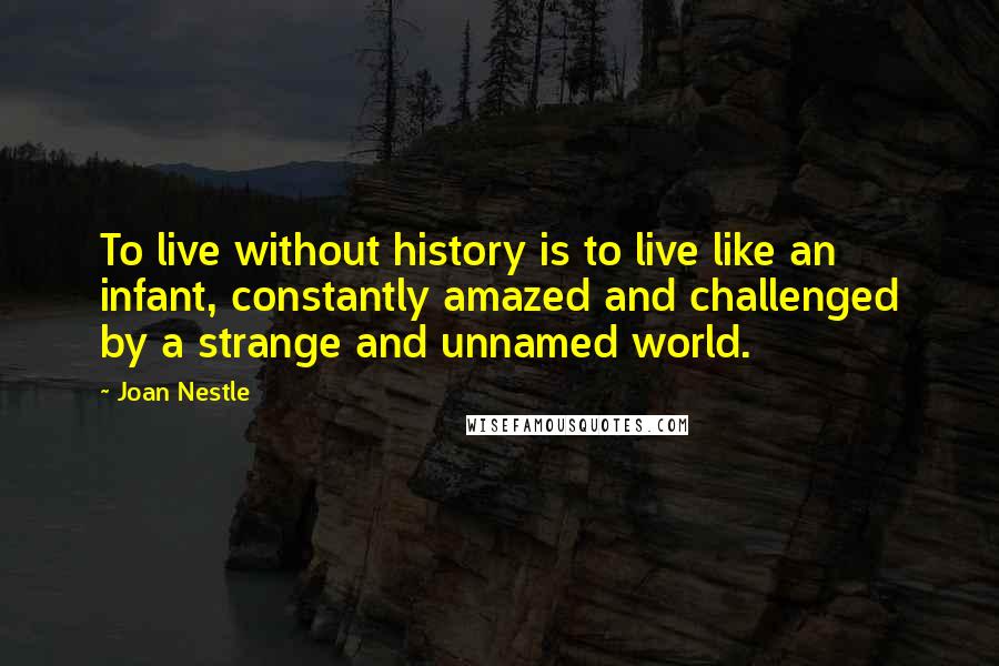 Joan Nestle Quotes: To live without history is to live like an infant, constantly amazed and challenged by a strange and unnamed world.