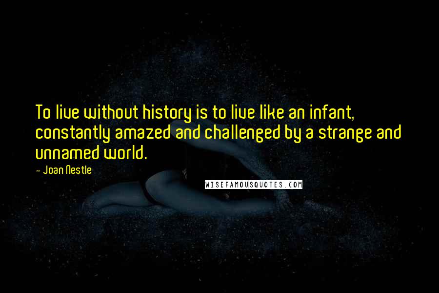 Joan Nestle Quotes: To live without history is to live like an infant, constantly amazed and challenged by a strange and unnamed world.