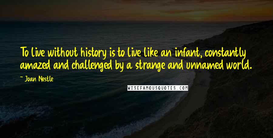 Joan Nestle Quotes: To live without history is to live like an infant, constantly amazed and challenged by a strange and unnamed world.