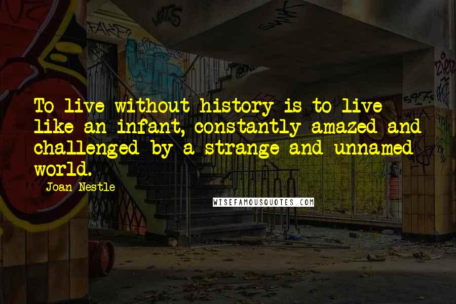 Joan Nestle Quotes: To live without history is to live like an infant, constantly amazed and challenged by a strange and unnamed world.