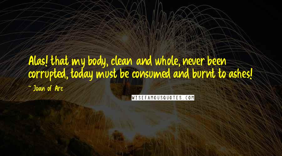 Joan Of Arc Quotes: Alas! that my body, clean and whole, never been corrupted, today must be consumed and burnt to ashes!
