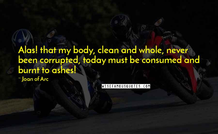 Joan Of Arc Quotes: Alas! that my body, clean and whole, never been corrupted, today must be consumed and burnt to ashes!