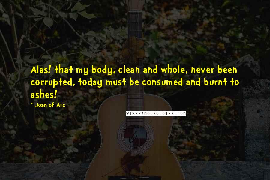 Joan Of Arc Quotes: Alas! that my body, clean and whole, never been corrupted, today must be consumed and burnt to ashes!