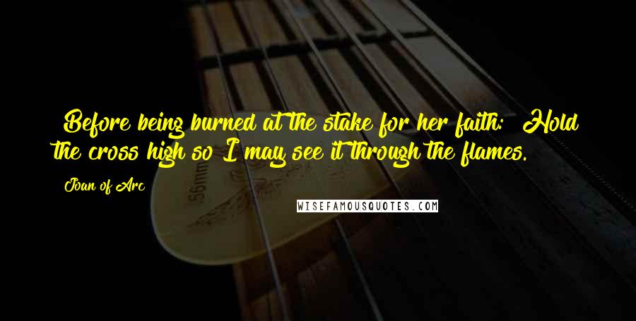 Joan Of Arc Quotes: [Before being burned at the stake for her faith:] Hold the cross high so I may see it through the flames.