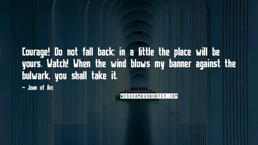 Joan Of Arc Quotes: Courage! Do not fall back; in a little the place will be yours. Watch! When the wind blows my banner against the bulwark, you shall take it.