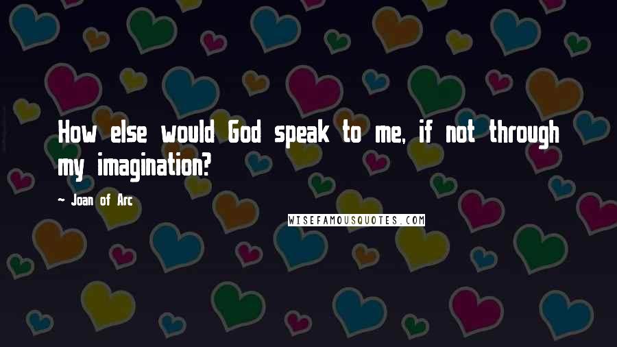 Joan Of Arc Quotes: How else would God speak to me, if not through my imagination?