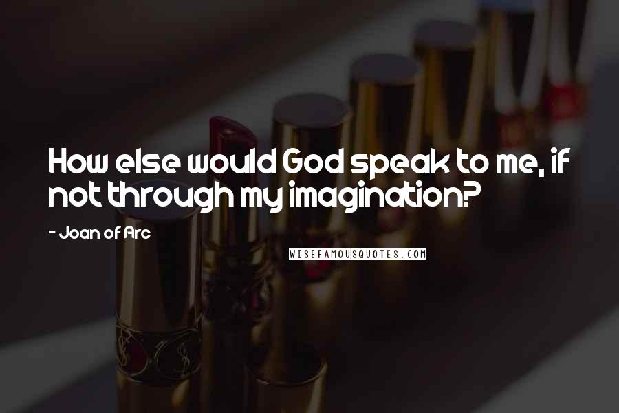 Joan Of Arc Quotes: How else would God speak to me, if not through my imagination?