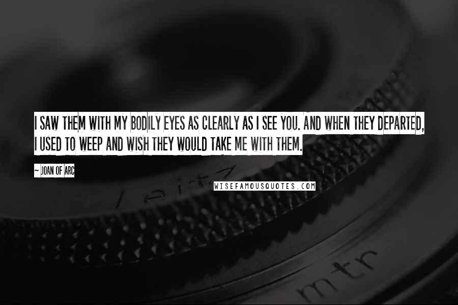 Joan Of Arc Quotes: I saw them with my bodily eyes as clearly as I see you. And when they departed, I used to weep and wish they would take me with them.