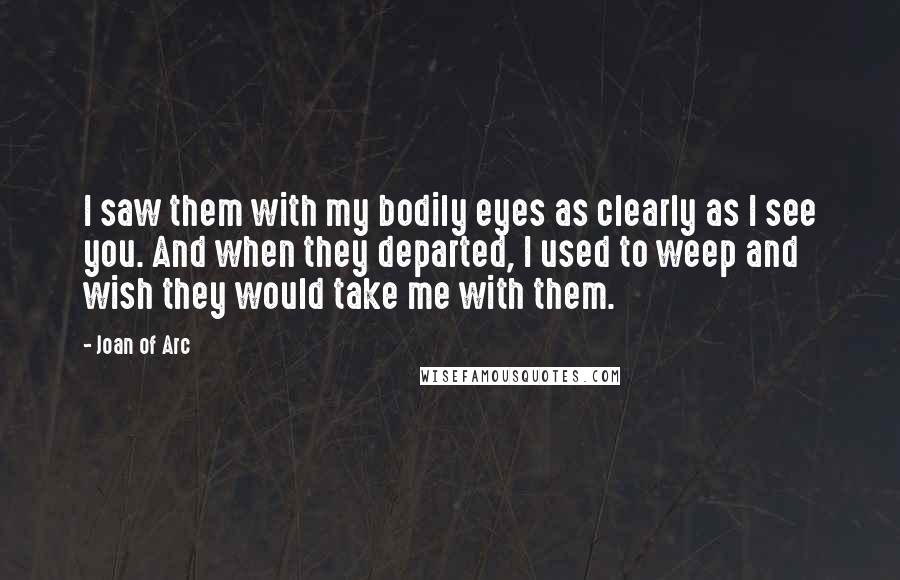 Joan Of Arc Quotes: I saw them with my bodily eyes as clearly as I see you. And when they departed, I used to weep and wish they would take me with them.