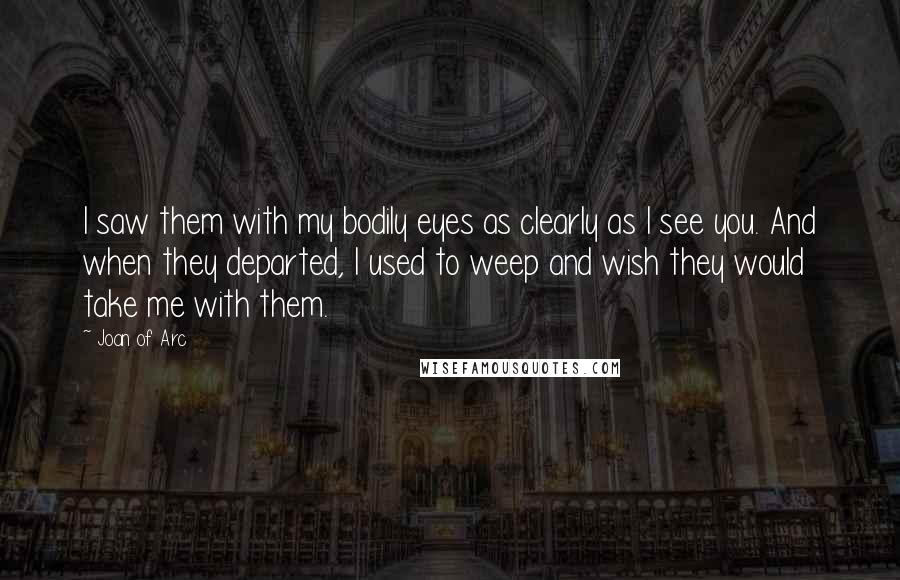 Joan Of Arc Quotes: I saw them with my bodily eyes as clearly as I see you. And when they departed, I used to weep and wish they would take me with them.