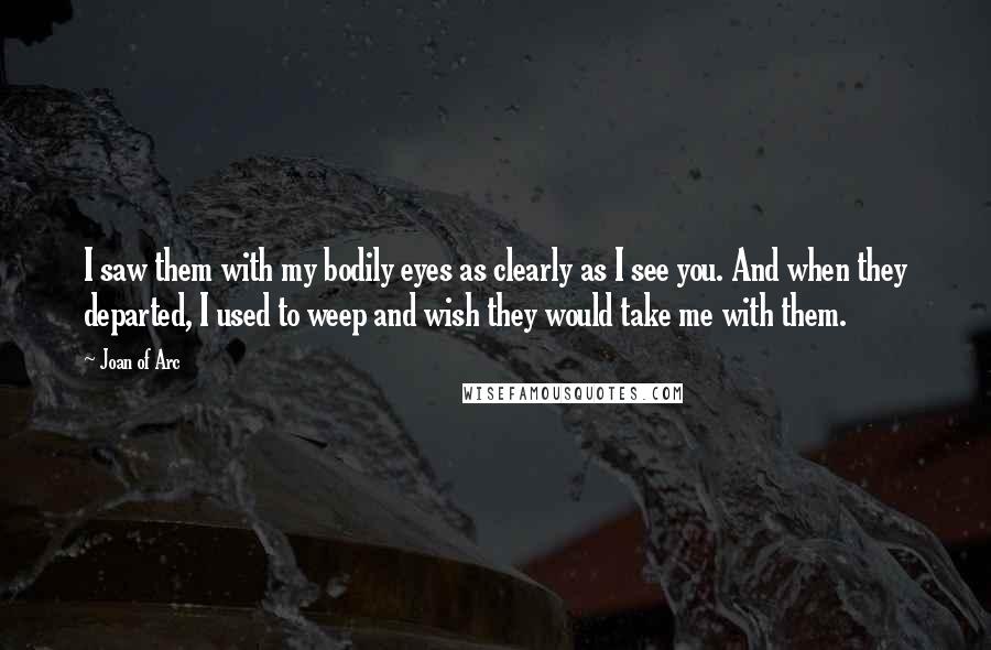 Joan Of Arc Quotes: I saw them with my bodily eyes as clearly as I see you. And when they departed, I used to weep and wish they would take me with them.