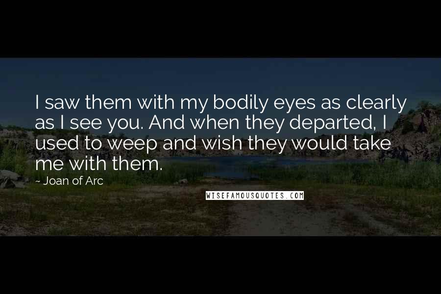 Joan Of Arc Quotes: I saw them with my bodily eyes as clearly as I see you. And when they departed, I used to weep and wish they would take me with them.