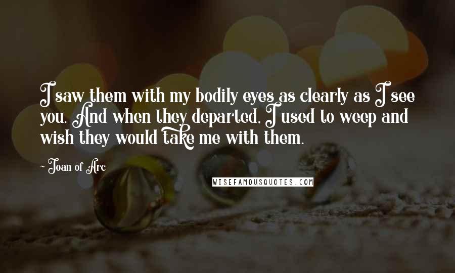 Joan Of Arc Quotes: I saw them with my bodily eyes as clearly as I see you. And when they departed, I used to weep and wish they would take me with them.