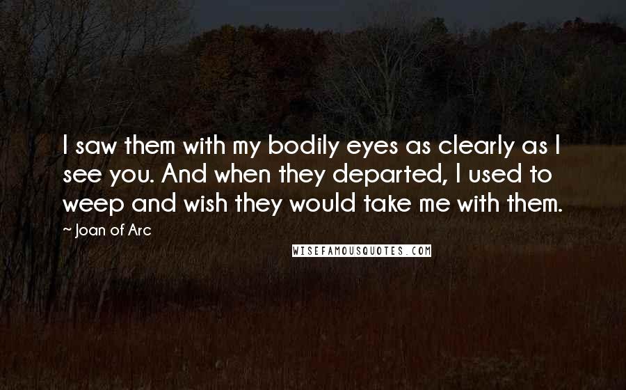 Joan Of Arc Quotes: I saw them with my bodily eyes as clearly as I see you. And when they departed, I used to weep and wish they would take me with them.