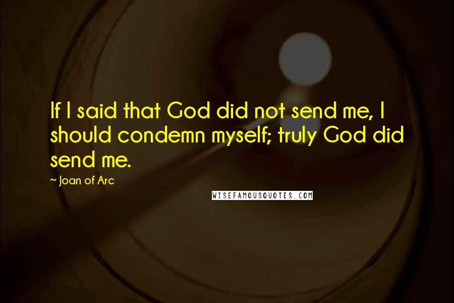 Joan Of Arc Quotes: If I said that God did not send me, I should condemn myself; truly God did send me.