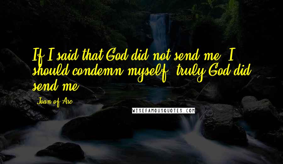 Joan Of Arc Quotes: If I said that God did not send me, I should condemn myself; truly God did send me.