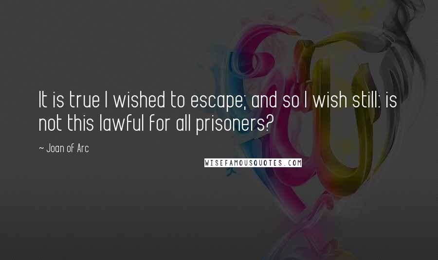 Joan Of Arc Quotes: It is true I wished to escape; and so I wish still: is not this lawful for all prisoners?