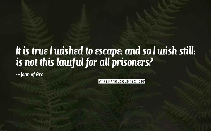 Joan Of Arc Quotes: It is true I wished to escape; and so I wish still: is not this lawful for all prisoners?