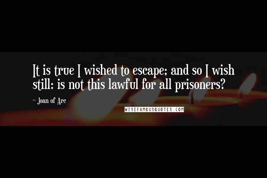 Joan Of Arc Quotes: It is true I wished to escape; and so I wish still: is not this lawful for all prisoners?
