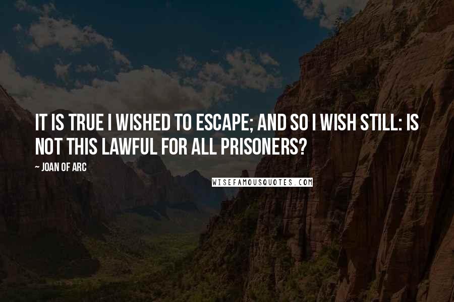 Joan Of Arc Quotes: It is true I wished to escape; and so I wish still: is not this lawful for all prisoners?