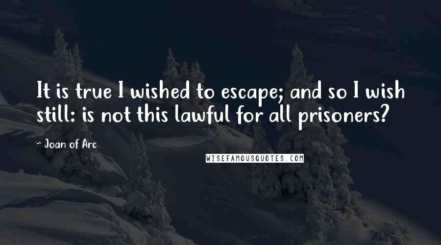 Joan Of Arc Quotes: It is true I wished to escape; and so I wish still: is not this lawful for all prisoners?