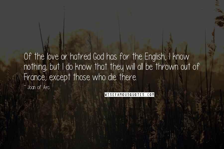 Joan Of Arc Quotes: Of the love or hatred God has for the English, I know nothing, but I do know that they will all be thrown out of France, except those who die there.