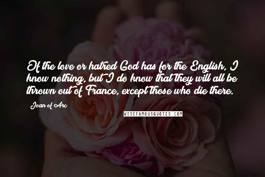 Joan Of Arc Quotes: Of the love or hatred God has for the English, I know nothing, but I do know that they will all be thrown out of France, except those who die there.