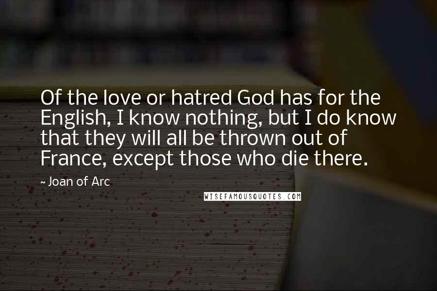 Joan Of Arc Quotes: Of the love or hatred God has for the English, I know nothing, but I do know that they will all be thrown out of France, except those who die there.