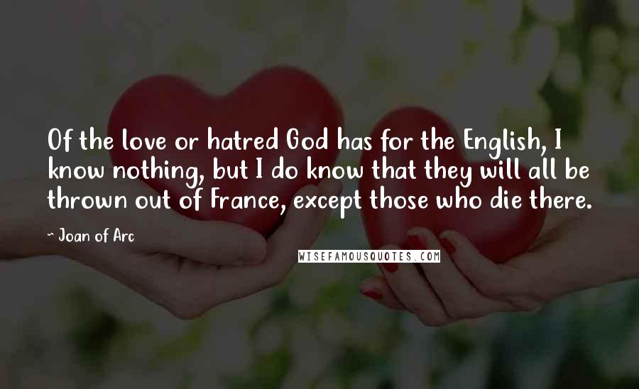 Joan Of Arc Quotes: Of the love or hatred God has for the English, I know nothing, but I do know that they will all be thrown out of France, except those who die there.