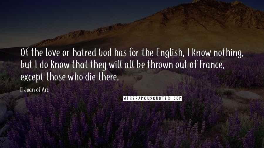 Joan Of Arc Quotes: Of the love or hatred God has for the English, I know nothing, but I do know that they will all be thrown out of France, except those who die there.