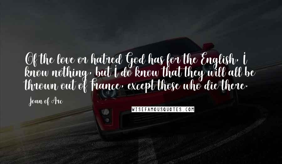 Joan Of Arc Quotes: Of the love or hatred God has for the English, I know nothing, but I do know that they will all be thrown out of France, except those who die there.