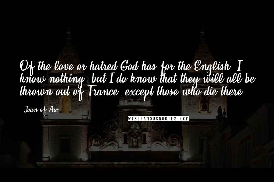 Joan Of Arc Quotes: Of the love or hatred God has for the English, I know nothing, but I do know that they will all be thrown out of France, except those who die there.