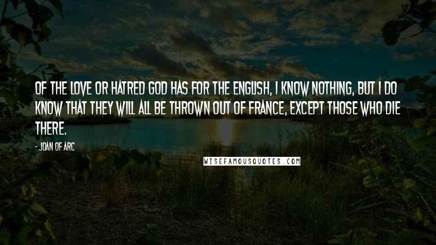 Joan Of Arc Quotes: Of the love or hatred God has for the English, I know nothing, but I do know that they will all be thrown out of France, except those who die there.